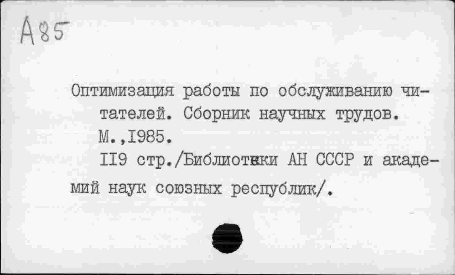 ﻿Ass'
Оптимизация работы по обслуживанию читателей. Сборник научных трудов. М.,1985.
II9 стр./Библиотвки АН СССР и академий наук союзных республик/.